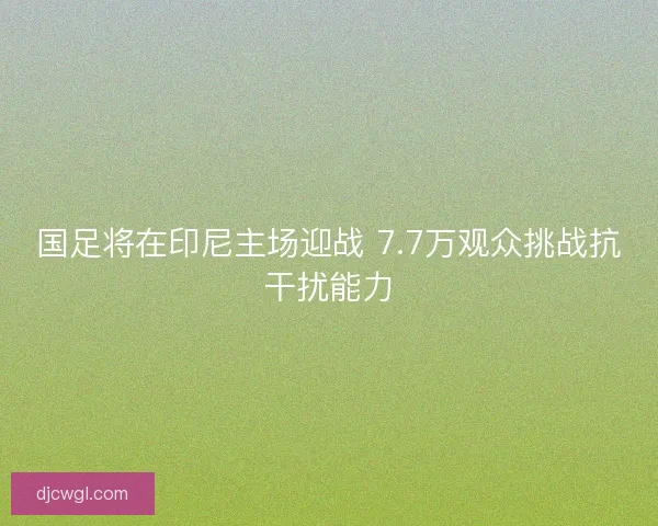 国足将在印尼主场迎战 7.7万观众挑战抗干扰能力