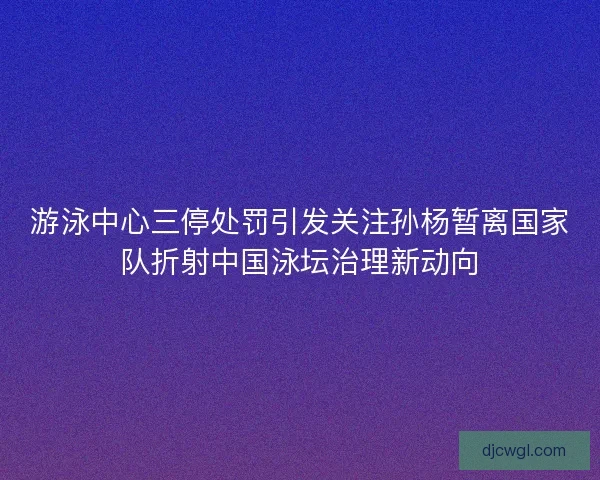游泳中心三停处罚引发关注孙杨暂离国家队折射中国泳坛治理新动向