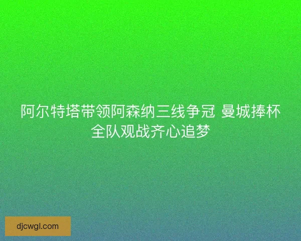 阿尔特塔带领阿森纳三线争冠 曼城捧杯全队观战齐心追梦
