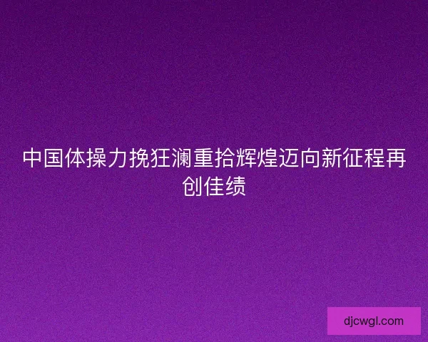 中国体操力挽狂澜重拾辉煌迈向新征程再创佳绩
